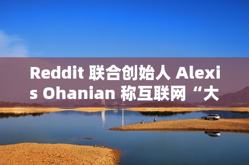 Reddit 联合创始人 Alexis Ohanian 称互联网“大部分已死”