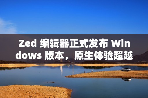 Zed 编辑器正式发布 Windows 版本，原生体验超越微软