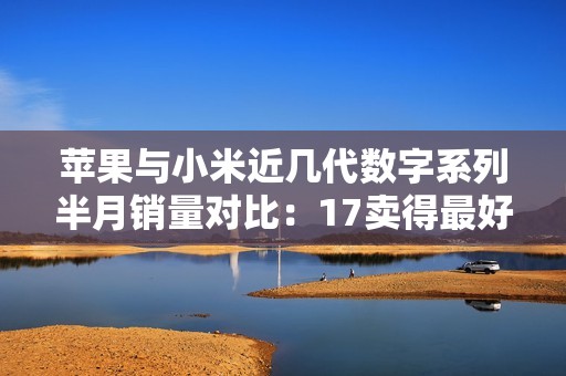 苹果与小米近几代数字系列半月销量对比：17卖得最好
