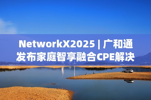 NetworkX2025 | 广和通发布家庭智享融合CPE解决方案