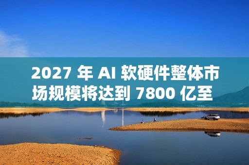 2027 年 AI 软硬件整体市场规模将达到 7800 亿至 9900 亿美元