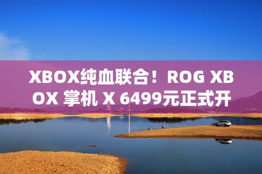 XBOX纯血联合！ROG XBOX 掌机 X 6499元正式开售