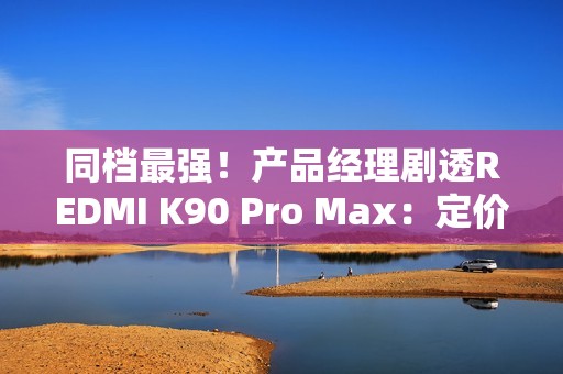 同档最强！产品经理剧透REDMI K90 Pro Max：定价超4000元