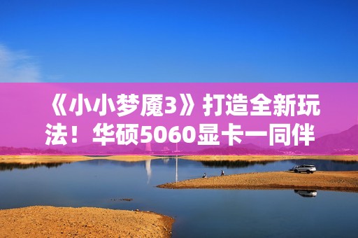 《小小梦魇3》打造全新玩法！华硕5060显卡一同伴游