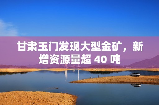 甘肃玉门发现大型金矿，新增资源量超 40 吨