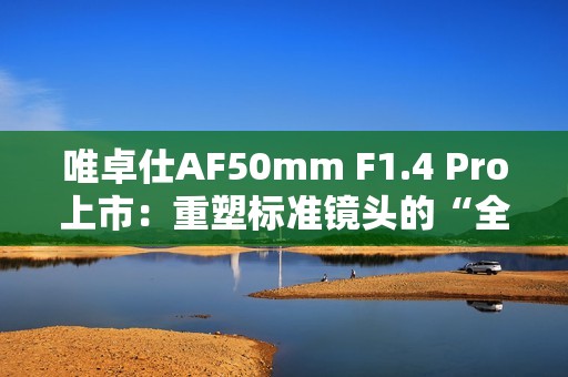 唯卓仕AF50mm F1.4 Pro上市：重塑标准镜头的“全能旗舰”
