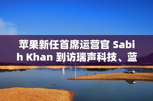 苹果新任首席运营官 Sabih Khan 到访瑞声科技、蓝思精密