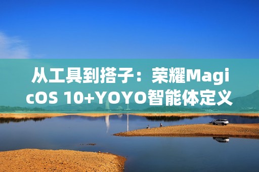 从工具到搭子：荣耀MagicOS 10+YOYO智能体定义自进化AI原生手机