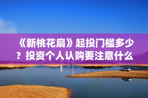 《新桃花扇》起投门槛多少？投资个人认购要注意什么？(新桃花扇出品公司)
