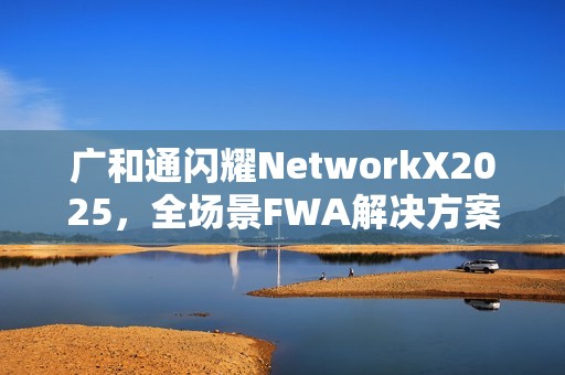 广和通闪耀NetworkX2025，全场景FWA解决方案加速AI融合未来