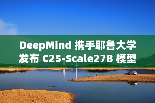 DeepMind 携手耶鲁大学发布 C2S-Scale27B 模型