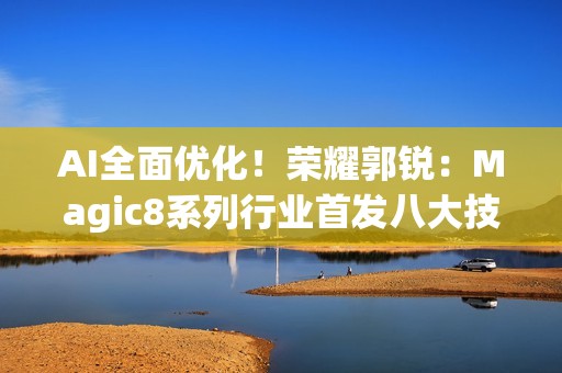AI全面优化！荣耀郭锐：Magic8系列行业首发八大技术