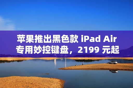 苹果推出黑色款 iPad Air 专用妙控键盘，2199 元起