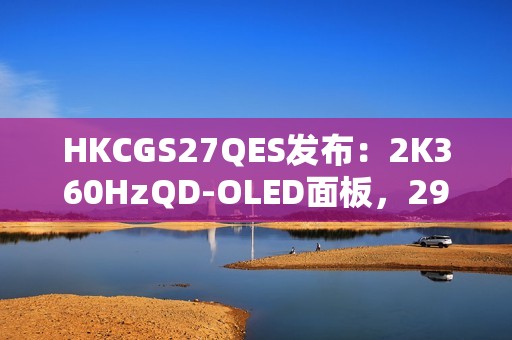 HKCGS27QES发布：2K360HzQD-OLED面板，2999元定义高刷OLED电竞新标杆