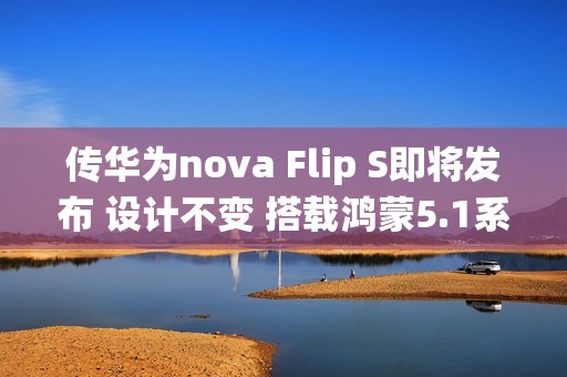 传华为nova Flip S即将发布 设计不变 搭载鸿蒙5.1系统