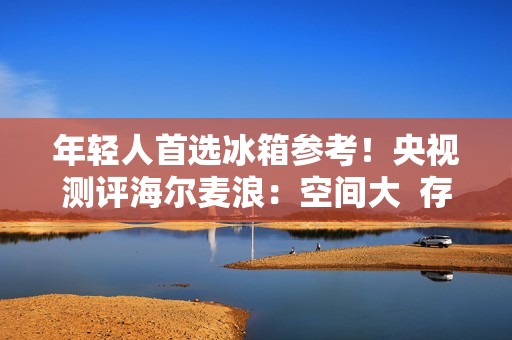 年轻人首选冰箱参考！央视测评海尔麦浪：空间大  存得鲜