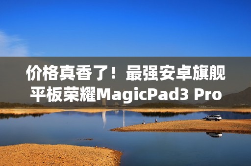 价格真香了！最强安卓旗舰平板荣耀MagicPad3 Pro首销优惠价3799元起