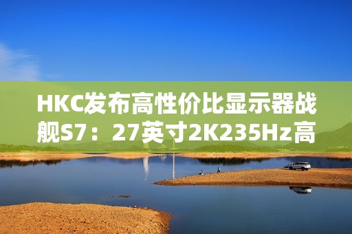 HKC发布高性价比显示器战舰S7：27英寸2K235Hz高刷，仅售899元引爆市场