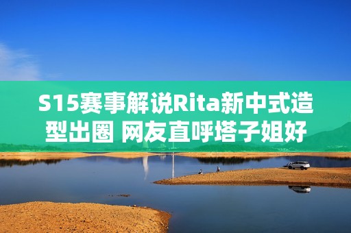 S15赛事解说Rita新中式造型出圈 网友直呼塔子姐好美