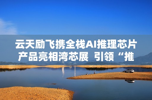 云天励飞携全栈AI推理芯片产品亮相湾芯展  引领“推理时代”新赛道