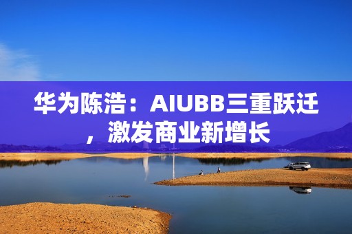 华为陈浩：AIUBB三重跃迁，激发商业新增长