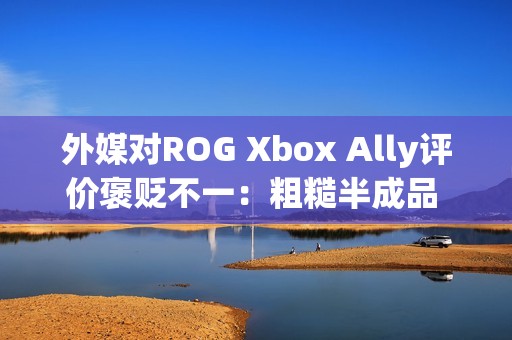 外媒对ROG Xbox Ally评价褒贬不一：粗糙半成品 未来可期？