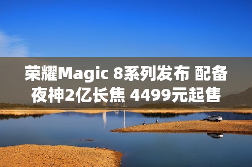 荣耀Magic 8系列发布 配备夜神2亿长焦 4499元起售