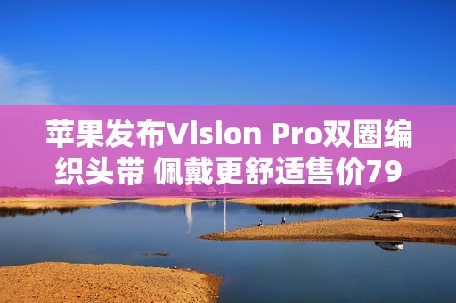 苹果发布Vision Pro双圈编织头带 佩戴更舒适售价799元