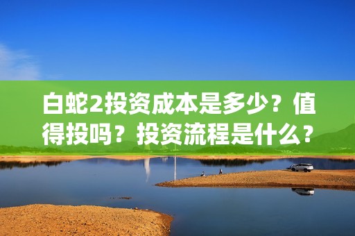 白蛇2投资成本是多少？值得投吗？投资流程是什么？(白蛇2亏损)