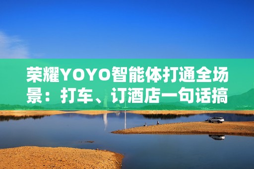 荣耀YOYO智能体打通全场景：打车、订酒店一句话搞定