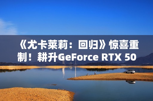 《尤卡莱莉：回归》惊喜重制！耕升GeForce RTX 5060 踏雪 OC奇幻冒险