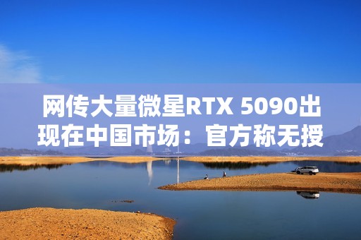 网传大量微星RTX 5090出现在中国市场：官方称无授权