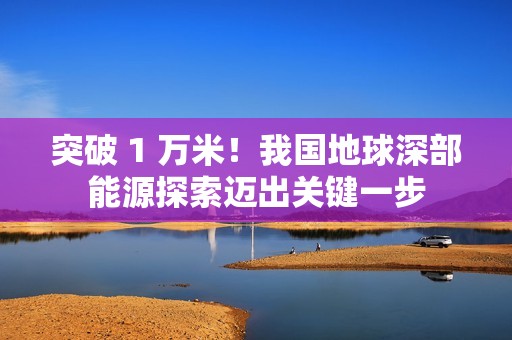 突破 1 万米！我国地球深部能源探索迈出关键一步