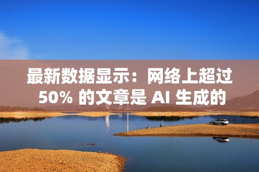 最新数据显示：网络上超过 50% 的文章是 AI 生成的
