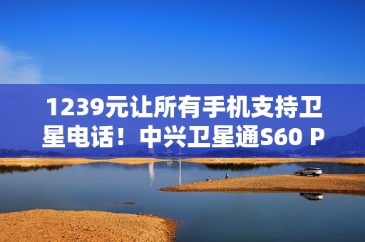 1239元让所有手机支持卫星电话！中兴卫星通S60 Pro发布：覆盖北斗+天通