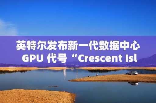 英特尔发布新一代数据中心 GPU 代号“Crescent Island”