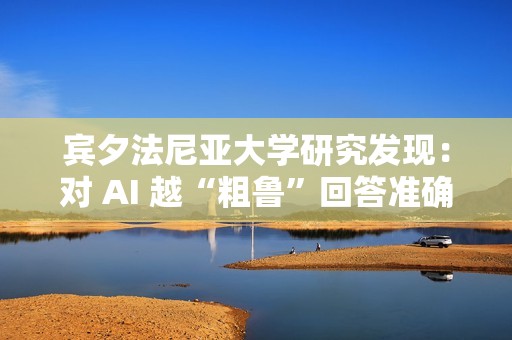 宾夕法尼亚大学研究发现：对 AI 越“粗鲁”回答准确率越高