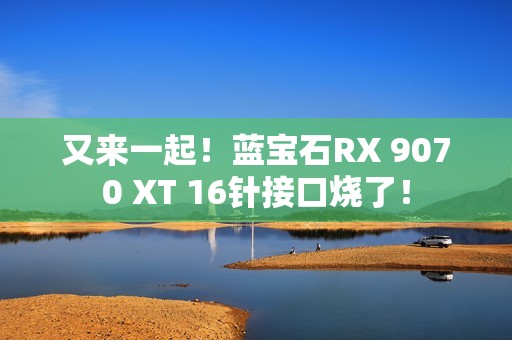 又来一起！蓝宝石RX 9070 XT 16针接口烧了！