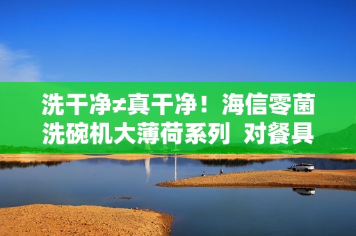 洗干净≠真干净！海信零菌洗碗机大薄荷系列  对餐具二次污染说NO