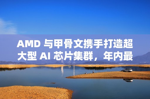 AMD 与甲骨文携手打造超大型 AI 芯片集群，年内最大算力合作落地
