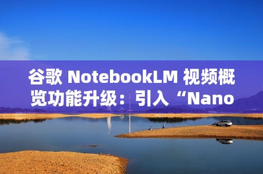 谷歌 NotebookLM 视频概览功能升级：引入“Nano Banana”