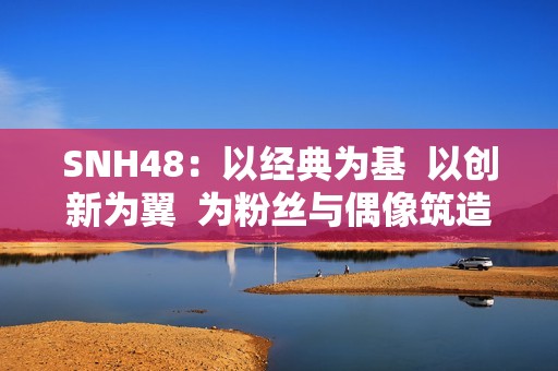 SNH48：以经典为基  以创新为翼  为粉丝与偶像筑造多元舞台
