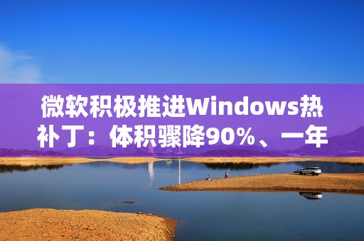 微软积极推进Windows热补丁：体积骤降90%、一年重启四次