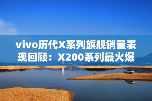 vivo历代X系列旗舰销量表现回顾：X200系列最火爆