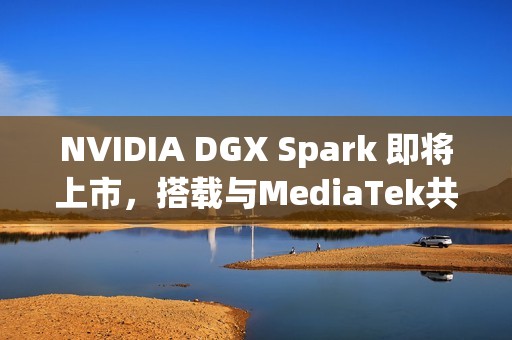 NVIDIA DGX Spark 即将上市，搭载与MediaTek共同设计的 GB10 超级芯片