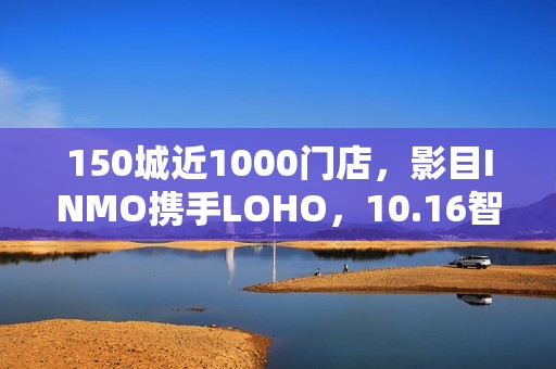 150城近1000门店，影目INMO携手LOHO，10.16智能眼镜迈入“一站式时代”