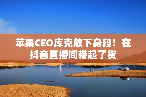 苹果CEO库克放下身段！在抖音直播间带起了货