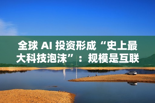 全球 AI 投资形成“史上最大科技泡沫”：规模是互联网泡沫的 17 倍