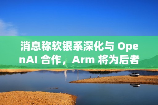 消息称软银系深化与 OpenAI 合作，Arm 将为后者开发 CPU