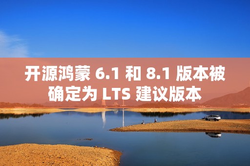 开源鸿蒙 6.1 和 8.1 版本被确定为 LTS 建议版本